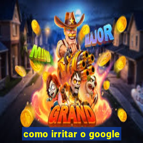 como irritar o google