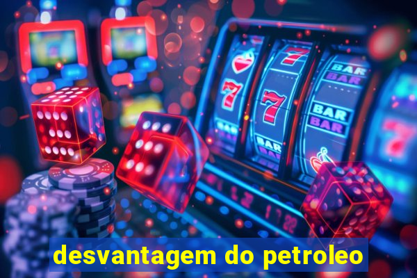 desvantagem do petroleo
